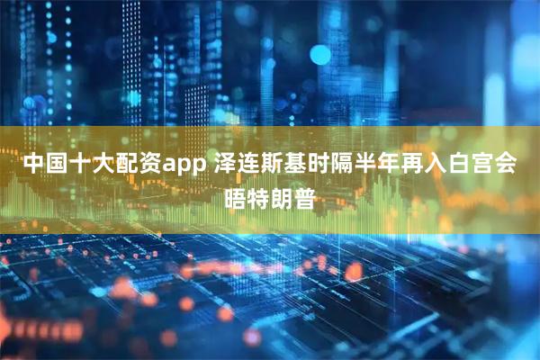 中国十大配资app 泽连斯基时隔半年再入白宫会晤特朗普