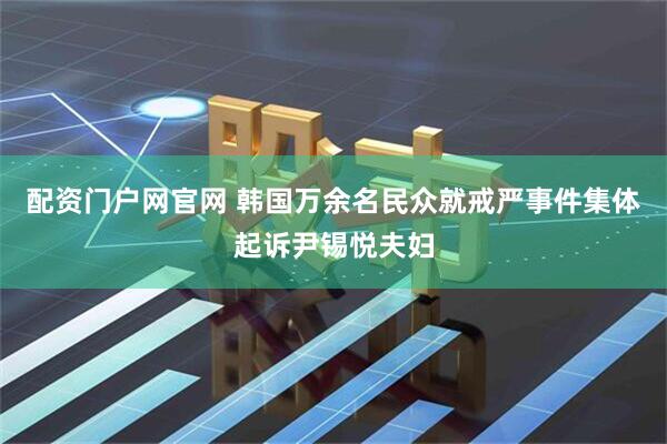 配资门户网官网 韩国万余名民众就戒严事件集体起诉尹锡悦夫妇