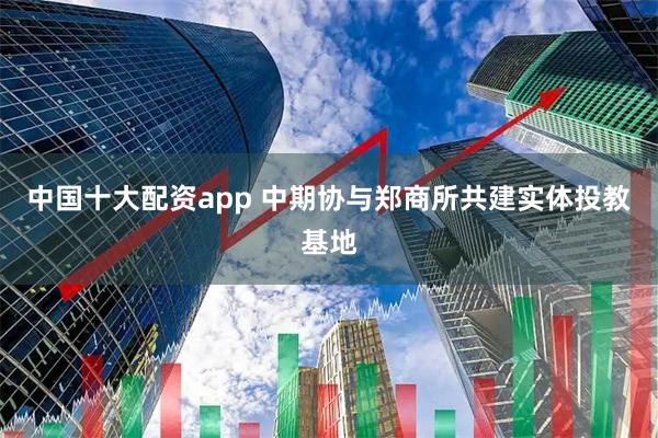 中国十大配资app 中期协与郑商所共建实体投教基地