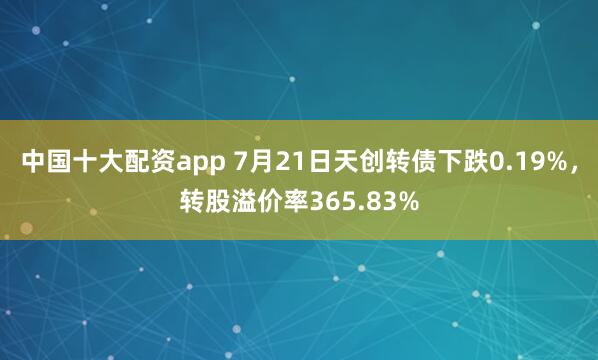 中国十大配资app 7月21日天创转债下跌0.19%，转股溢价率365.83%