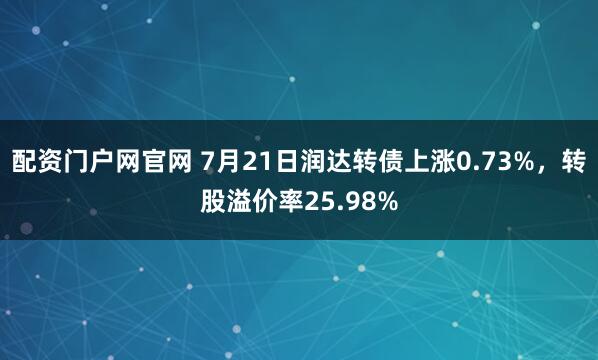 配资门户网官网 7月21日润达转债上涨0.73%，转股溢价率25.98%