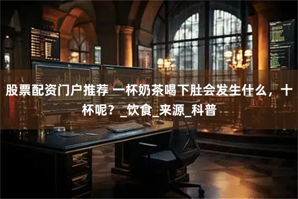 股票配资门户推荐 一杯奶茶喝下肚会发生什么，十杯呢？_饮食_来源_科普