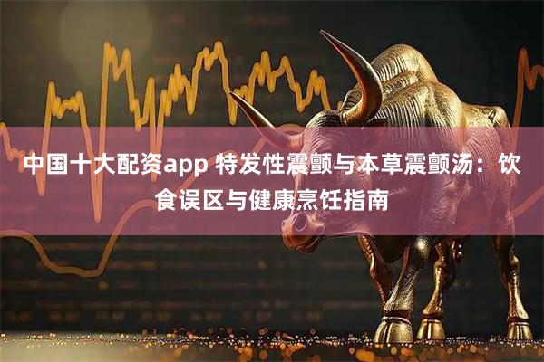 中国十大配资app 特发性震颤与本草震颤汤：饮食误区与健康烹饪指南
