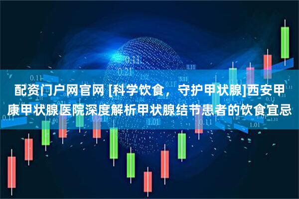 配资门户网官网 [科学饮食，守护甲状腺]西安甲康甲状腺医院深度解析甲状腺结节患者的饮食宜忌
