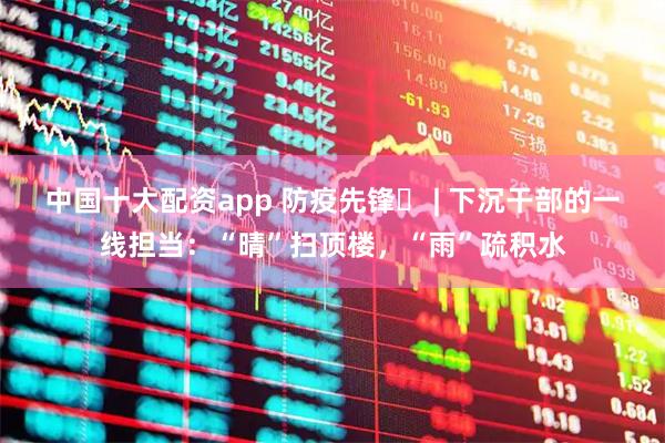 中国十大配资app 防疫先锋㉓ | 下沉干部的一线担当：“晴”扫顶楼，“雨”疏积水