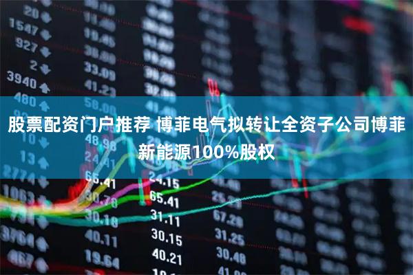 股票配资门户推荐 博菲电气拟转让全资子公司博菲新能源100%股权