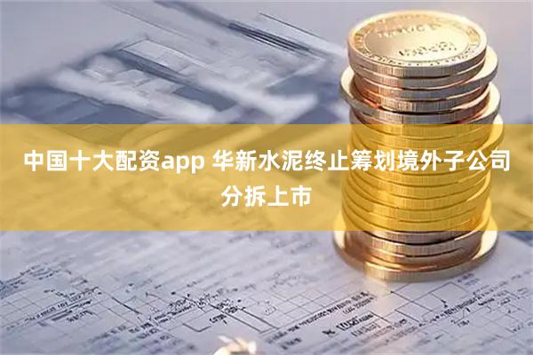 中国十大配资app 华新水泥终止筹划境外子公司分拆上市