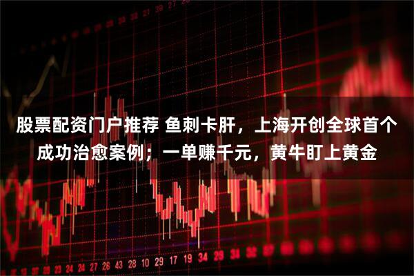 股票配资门户推荐 鱼刺卡肝，上海开创全球首个成功治愈案例；一单赚千元，黄牛盯上黄金