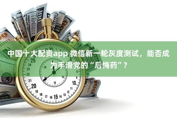 中国十大配资app 微信新一轮灰度测试，能否成为手滑党的“后悔药”?