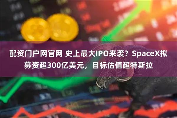 配资门户网官网 史上最大IPO来袭？SpaceX拟募资超300亿美元，目标估值超特斯拉