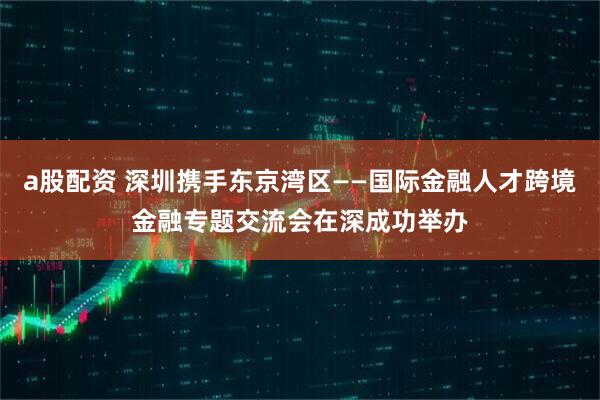a股配资 深圳携手东京湾区——国际金融人才跨境金融专题交流会在深成功举办