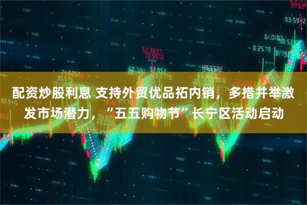 配资炒股利息 支持外贸优品拓内销，多措并举激发市场潜力，“五五购物节”长宁区活动启动