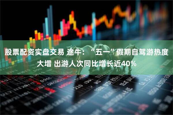 股票配资实盘交易 途牛：“五一”假期自驾游热度大增 出游人次同比增长近40%