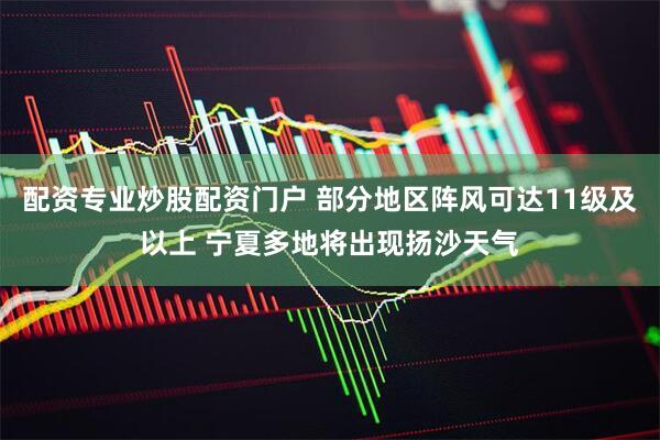 配资专业炒股配资门户 部分地区阵风可达11级及以上 宁夏多地将出现扬沙天气
