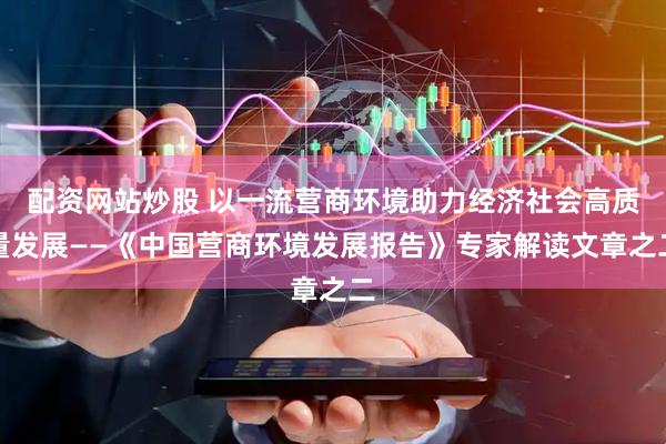 配资网站炒股 以一流营商环境助力经济社会高质量发展——《中国营商环境发展报告》专家解读文章之二