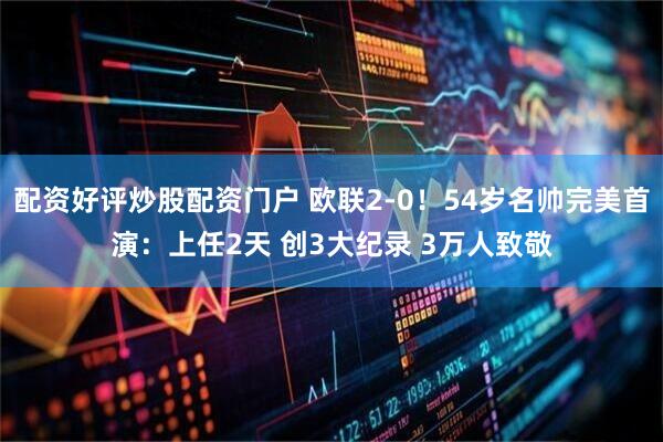 配资好评炒股配资门户 欧联2-0！54岁名帅完美首演：上任2天 创3大纪录 3万人致敬