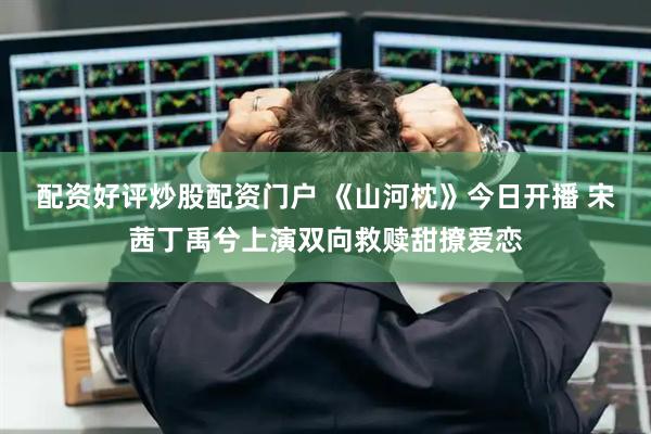 配资好评炒股配资门户 《山河枕》今日开播 宋茜丁禹兮上演双向救赎甜撩爱恋