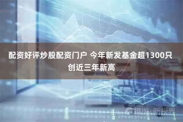 配资好评炒股配资门户 今年新发基金超1300只 创近三年新高