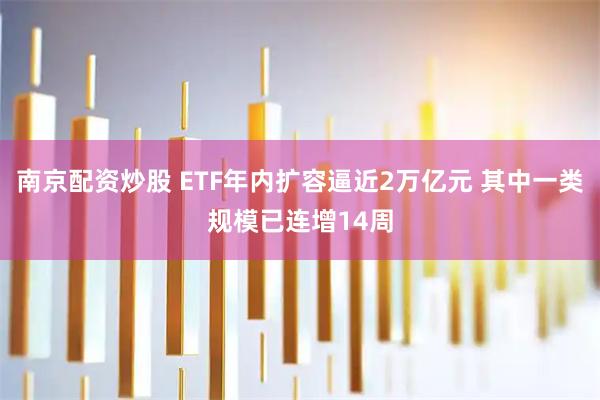 南京配资炒股 ETF年内扩容逼近2万亿元 其中一类规模已连增14周