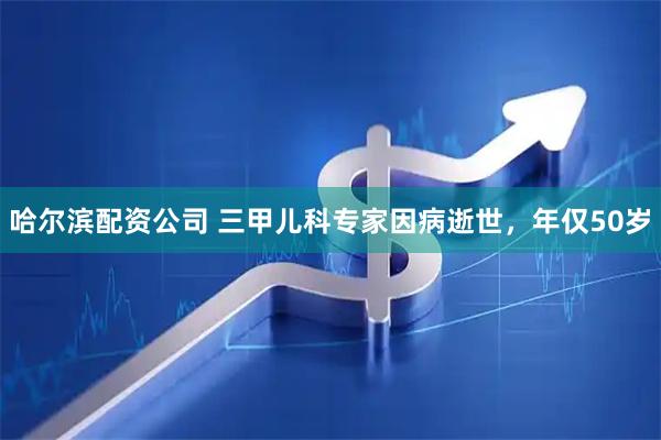 哈尔滨配资公司 三甲儿科专家因病逝世，年仅50岁