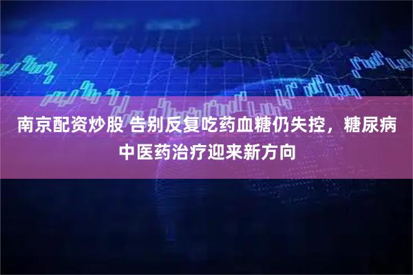 南京配资炒股 告别反复吃药血糖仍失控，糖尿病中医药治疗迎来新方向