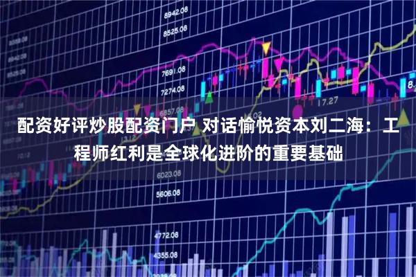 配资好评炒股配资门户 对话愉悦资本刘二海：工程师红利是全球化进阶的重要基础