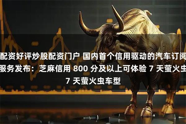 配资好评炒股配资门户 国内首个信用驱动的汽车订阅体验服务发布：芝麻信用 800 分及以上可体验 7 天萤火虫车型