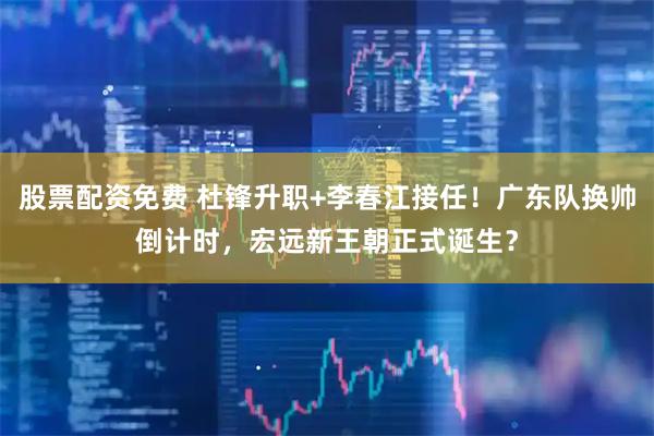 股票配资免费 杜锋升职+李春江接任！广东队换帅倒计时，宏远新王朝正式诞生？