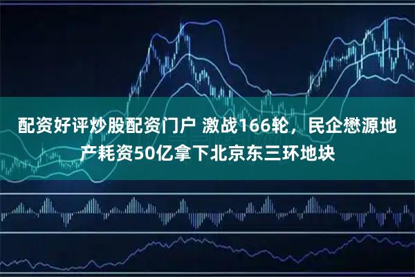 配资好评炒股配资门户 激战166轮，民企懋源地产耗资50亿拿下北京东三环地块