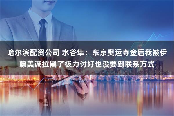哈尔滨配资公司 水谷隼：东京奥运夺金后我被伊藤美诚拉黑了极力讨好也没要到联系方式