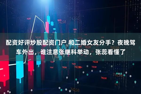 配资好评炒股配资门户 和二婚女友分手？夜晚驾车外出，谁注意张继科举动，张蕊看懂了