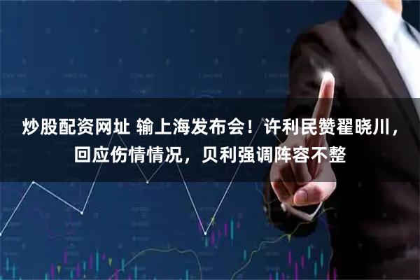 炒股配资网址 输上海发布会！许利民赞翟晓川，回应伤情情况，贝利强调阵容不整