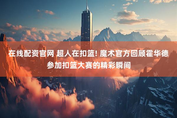 在线配资官网 超人在扣篮! 魔术官方回顾霍华德参加扣篮大赛的精彩瞬间