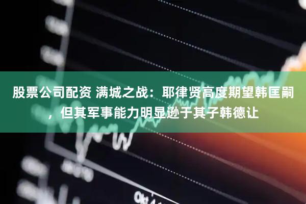 股票公司配资 满城之战：耶律贤高度期望韩匡嗣，但其军事能力明显逊于其子韩德让