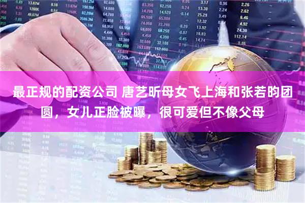 最正规的配资公司 唐艺昕母女飞上海和张若昀团圆，女儿正脸被曝，很可爱但不像父母