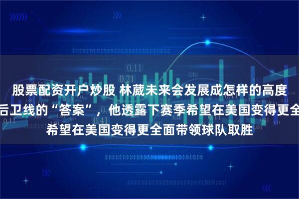 股票配资开户炒股 林葳未来会发展成怎样的高度，能否成为男篮后卫线的“答案”，他透露下赛季希望在美国变得更全面带领球队取胜