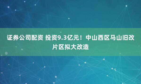 证券公司配资 投资9.3亿元！中山西区马山旧改片区拟大改造