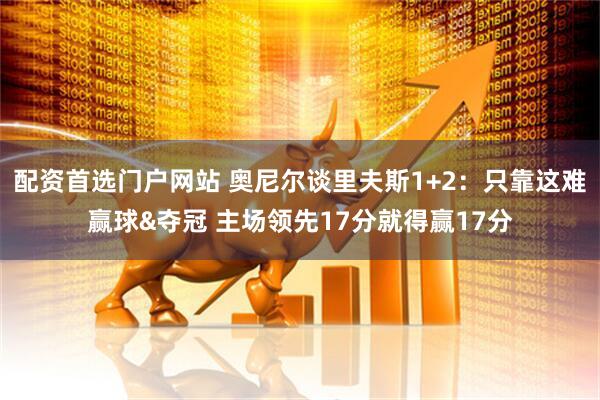 配资首选门户网站 奥尼尔谈里夫斯1+2：只靠这难赢球&夺冠 主场领先17分就得赢17分