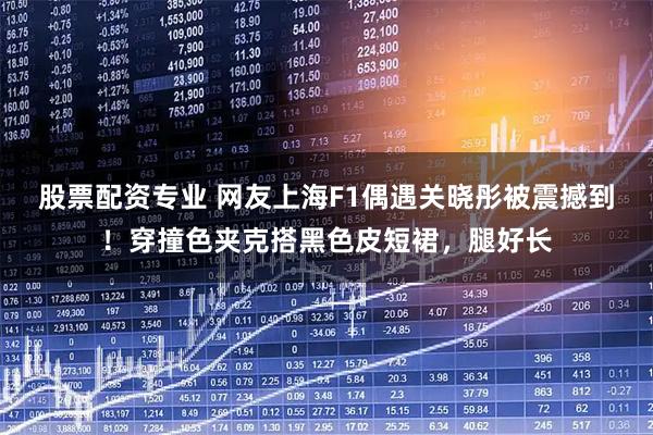 股票配资专业 网友上海F1偶遇关晓彤被震撼到！穿撞色夹克搭黑色皮短裙，腿好长