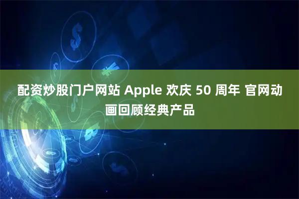 配资炒股门户网站 Apple 欢庆 50 周年 官网动画回顾经典产品