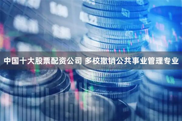 中国十大股票配资公司 多校撤销公共事业管理专业
