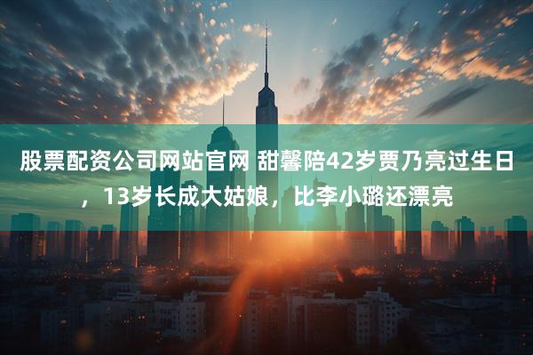 股票配资公司网站官网 甜馨陪42岁贾乃亮过生日，13岁长成大姑娘，比李小璐还漂亮