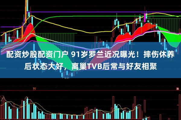 配资炒股配资门户 91岁罗兰近况曝光！摔伤休养后状态大好，离巢TVB后常与好友相聚