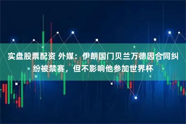 实盘股票配资 外媒：伊朗国门贝兰万德因合同纠纷被禁赛，但不影响他参加世界杯