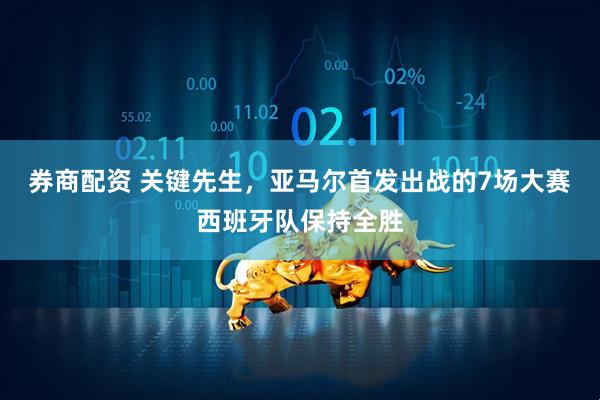 券商配资 关键先生，亚马尔首发出战的7场大赛西班牙队保持全胜