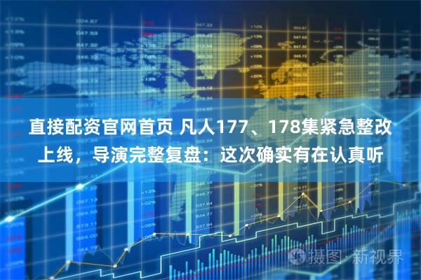 直接配资官网首页 凡人177、178集紧急整改上线，导演完整复盘：这次确实有在认真听