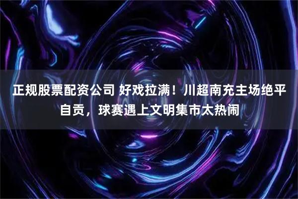 正规股票配资公司 好戏拉满！川超南充主场绝平自贡，球赛遇上文明集市太热闹
