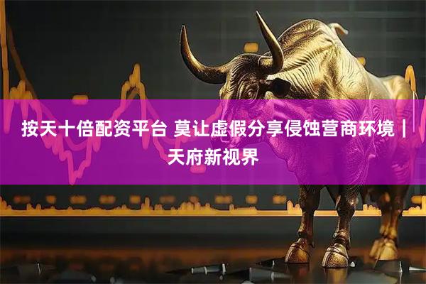 按天十倍配资平台 莫让虚假分享侵蚀营商环境｜天府新视界
