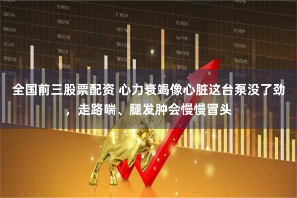 全国前三股票配资 心力衰竭像心脏这台泵没了劲，走路喘、腿发肿会慢慢冒头