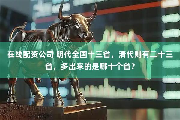 在线配资公司 明代全国十三省，清代则有二十三省，多出来的是哪十个省？
